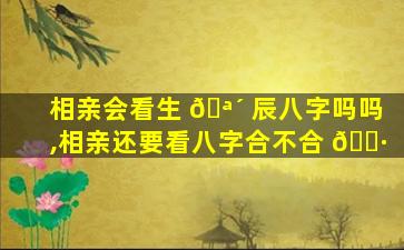 相亲会看生 🪴 辰八字吗吗,相亲还要看八字合不合 🌷